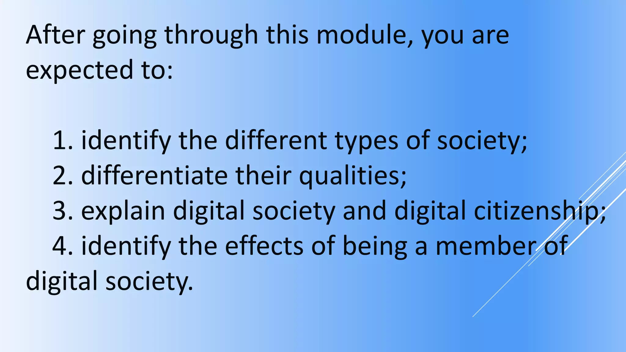 After going through this module, you are
expected to:
1. identify the different types of society;
2. differentiate their qualities;
3. explain digital society and digital citizenship;
4. identify the effects of being a member of
digital society.
 