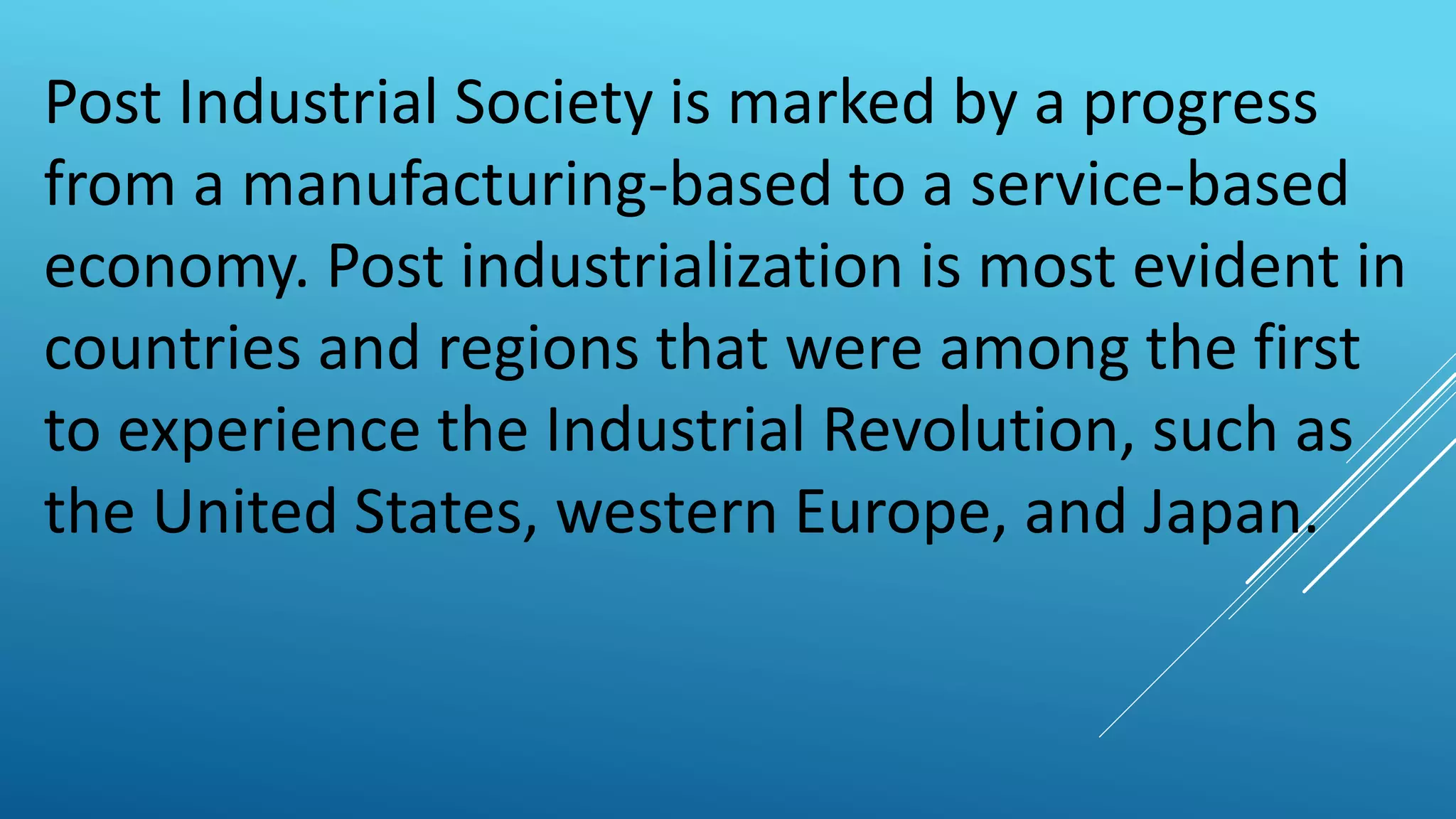 Post Industrial Society is marked by a progress
from a manufacturing-based to a service-based
economy. Post industrialization is most evident in
countries and regions that were among the first
to experience the Industrial Revolution, such as
the United States, western Europe, and Japan.
 