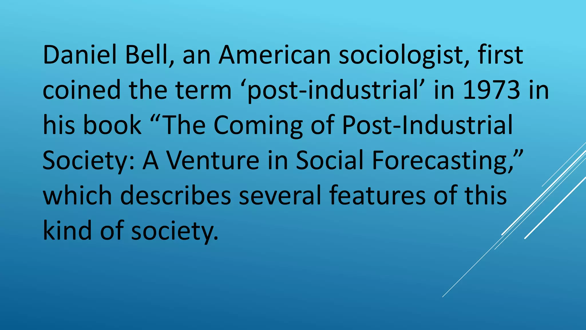 Daniel Bell, an American sociologist, first
coined the term ‘post-industrial’ in 1973 in
his book “The Coming of Post-Industrial
Society: A Venture in Social Forecasting,”
which describes several features of this
kind of society.
 