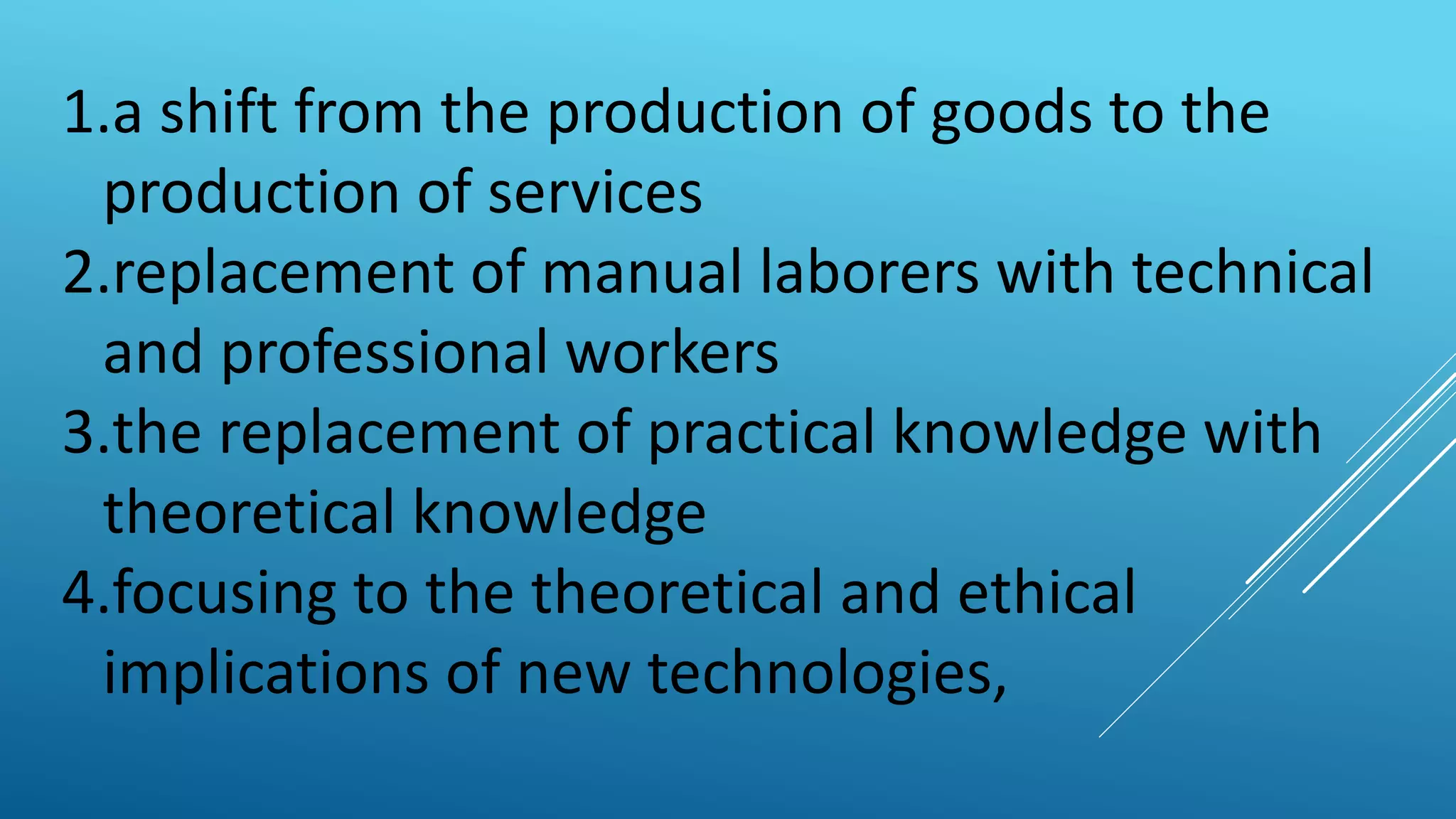 1.a shift from the production of goods to the
production of services
2.replacement of manual laborers with technical
and professional workers
3.the replacement of practical knowledge with
theoretical knowledge
4.focusing to the theoretical and ethical
implications of new technologies,
 