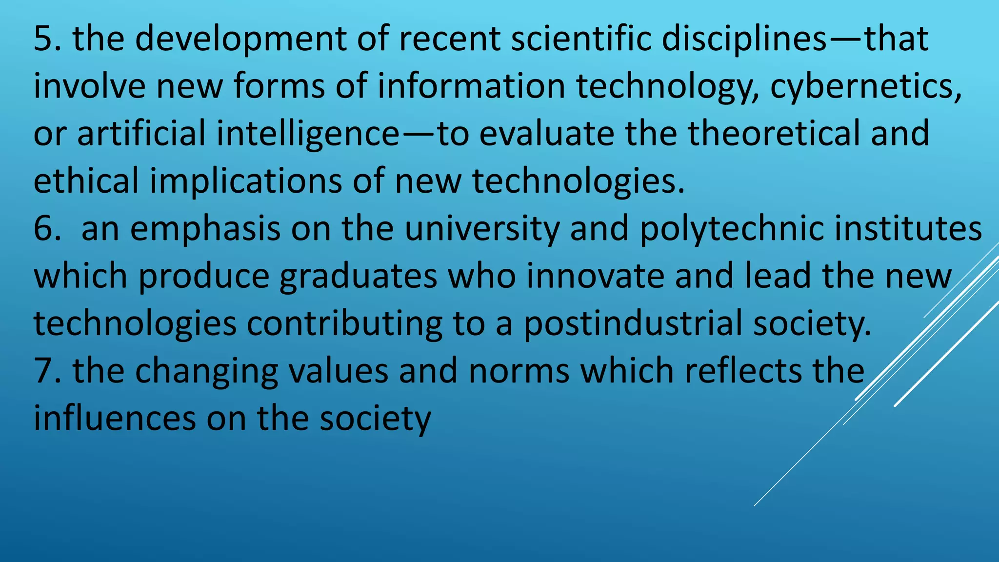 5. the development of recent scientific disciplines—that
involve new forms of information technology, cybernetics,
or artificial intelligence—to evaluate the theoretical and
ethical implications of new technologies.
6. an emphasis on the university and polytechnic institutes
which produce graduates who innovate and lead the new
technologies contributing to a postindustrial society.
7. the changing values and norms which reflects the
influences on the society
 