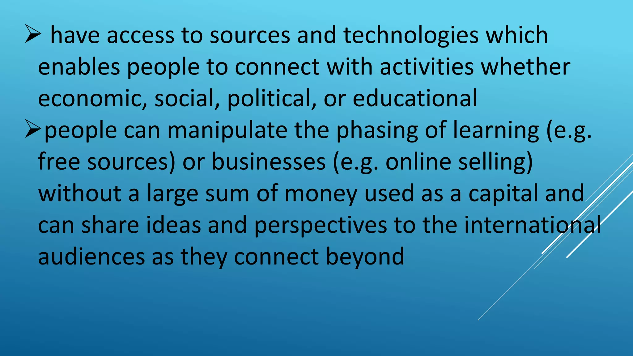  have access to sources and technologies which
enables people to connect with activities whether
economic, social, political, or educational
people can manipulate the phasing of learning (e.g.
free sources) or businesses (e.g. online selling)
without a large sum of money used as a capital and
can share ideas and perspectives to the international
audiences as they connect beyond
 