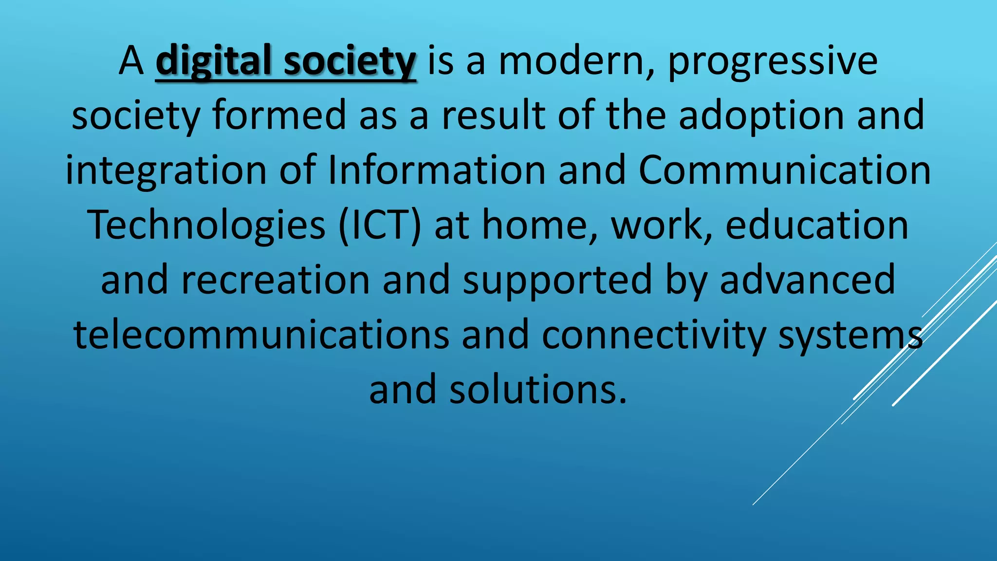 A digital society is a modern, progressive
society formed as a result of the adoption and
integration of Information and Communication
Technologies (ICT) at home, work, education
and recreation and supported by advanced
telecommunications and connectivity systems
and solutions.
 