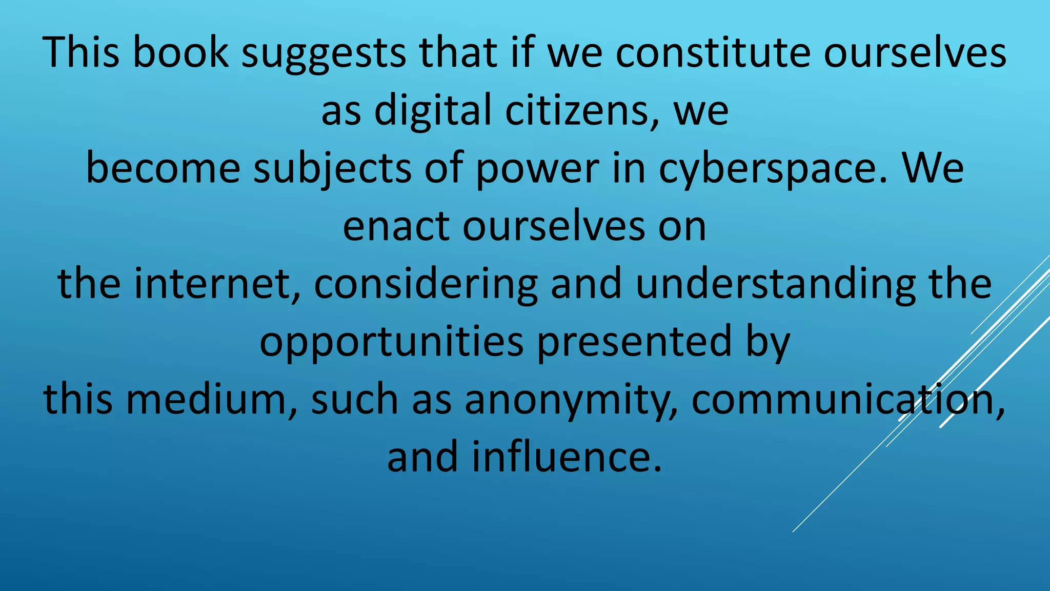 This book suggests that if we constitute ourselves
as digital citizens, we
become subjects of power in cyberspace. We
enact ourselves on
the internet, considering and understanding the
opportunities presented by
this medium, such as anonymity, communication,
and influence.
 
