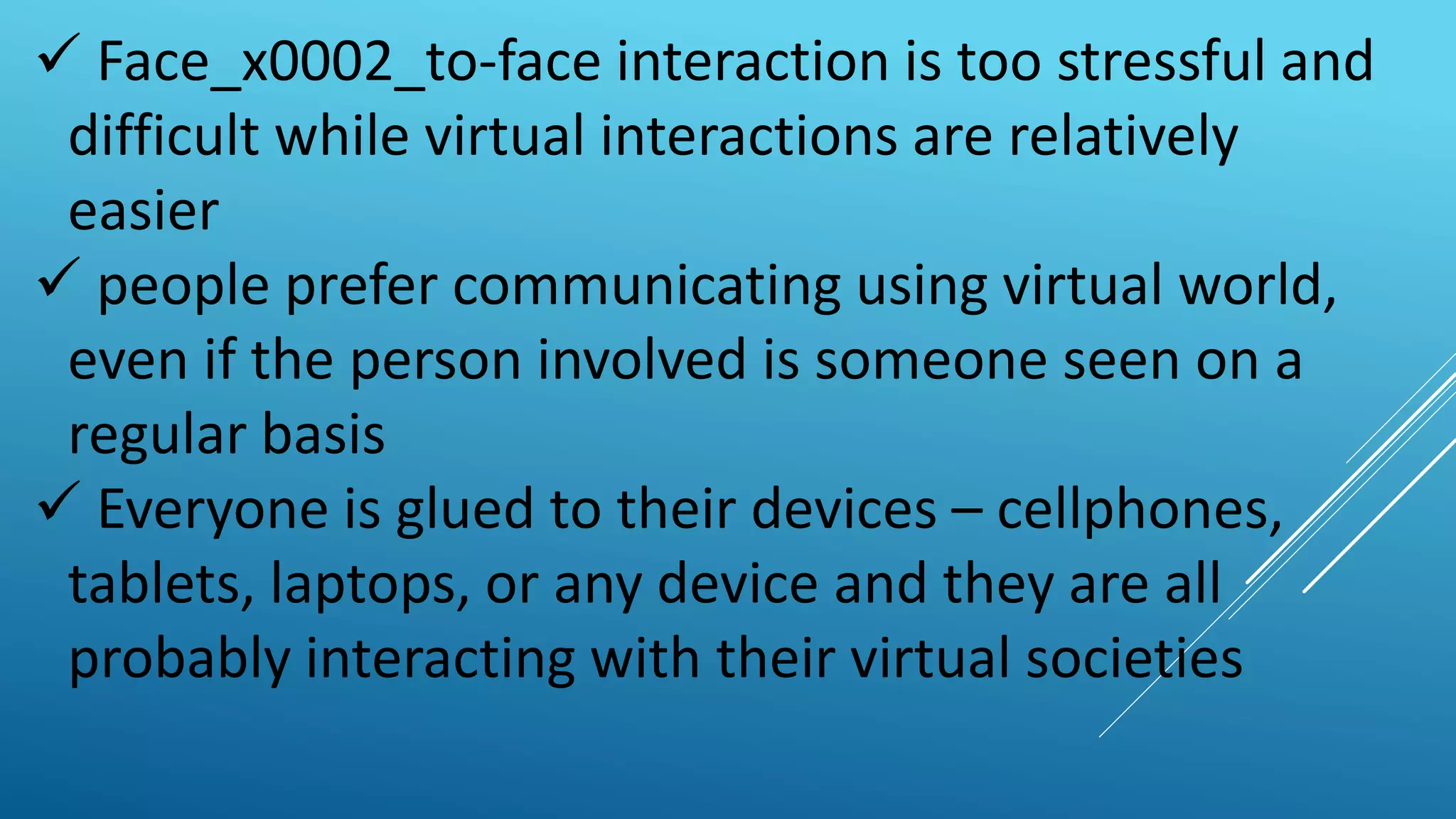  Face_x0002_to-face interaction is too stressful and
difficult while virtual interactions are relatively
easier
 people prefer communicating using virtual world,
even if the person involved is someone seen on a
regular basis
 Everyone is glued to their devices – cellphones,
tablets, laptops, or any device and they are all
probably interacting with their virtual societies
 