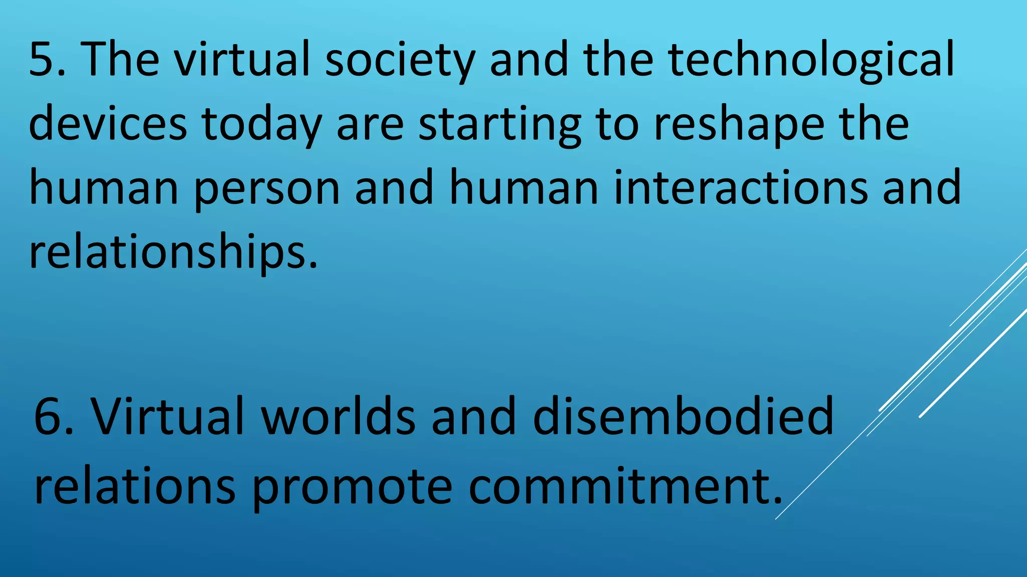 5. The virtual society and the technological
devices today are starting to reshape the
human person and human interactions and
relationships.
6. Virtual worlds and disembodied
relations promote commitment.
 