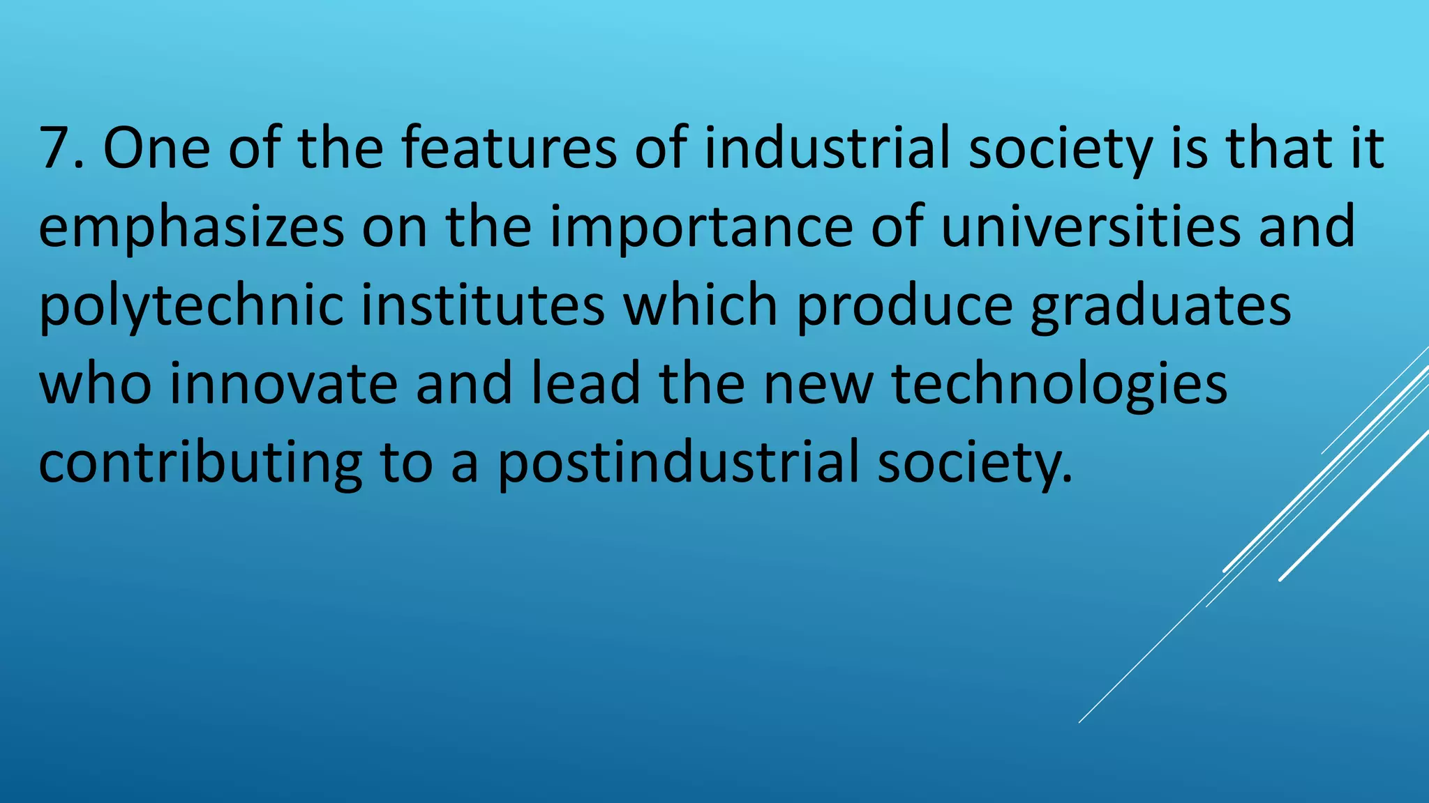 7. One of the features of industrial society is that it
emphasizes on the importance of universities and
polytechnic institutes which produce graduates
who innovate and lead the new technologies
contributing to a postindustrial society.
 