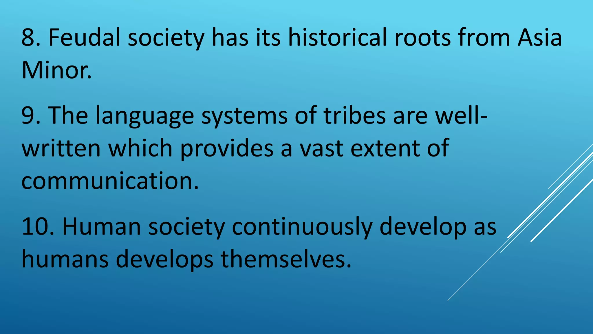 8. Feudal society has its historical roots from Asia
Minor.
9. The language systems of tribes are well-
written which provides a vast extent of
communication.
10. Human society continuously develop as
humans develops themselves.
 