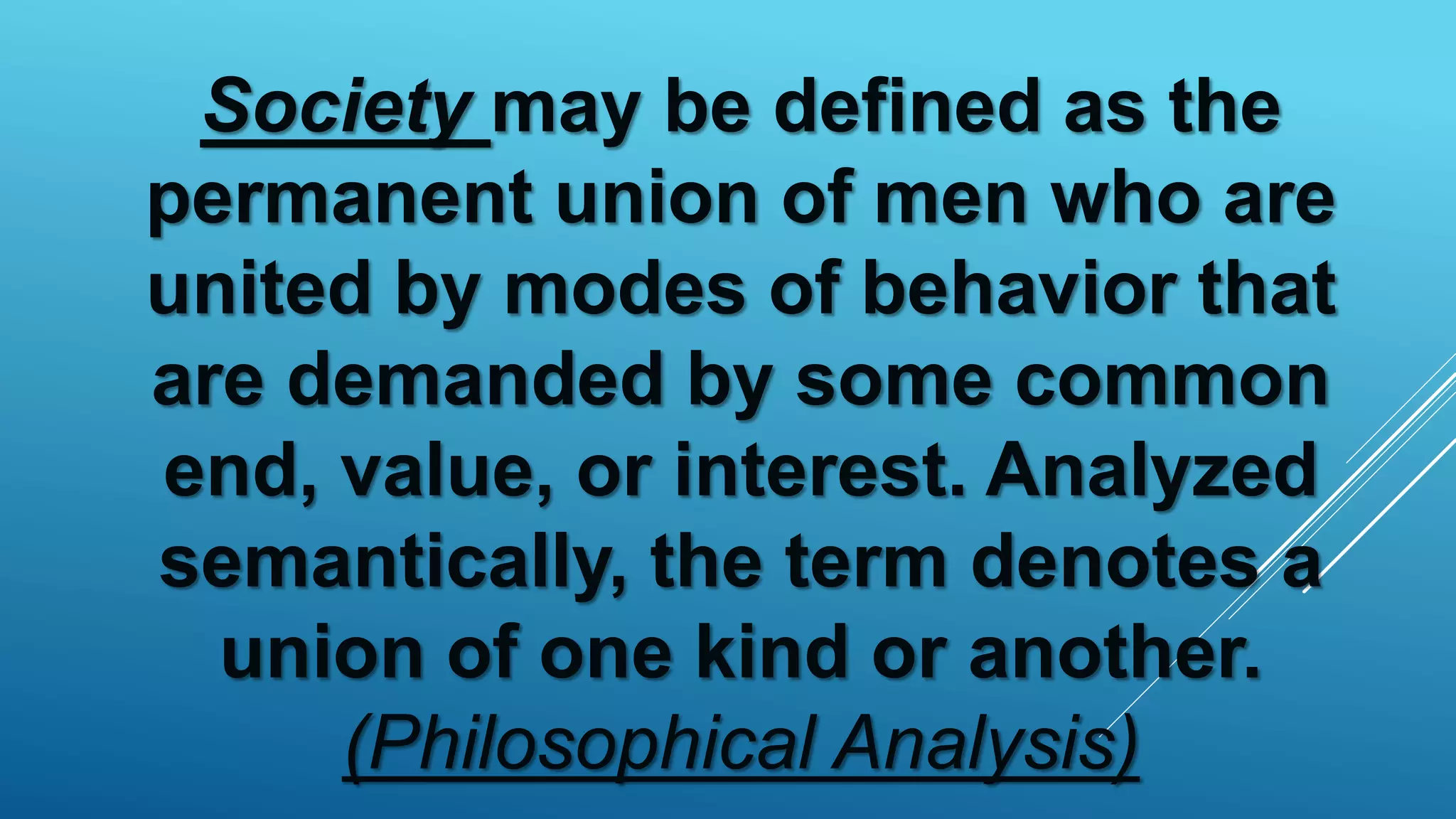 Society may be defined as the
permanent union of men who are
united by modes of behavior that
are demanded by some common
end, value, or interest. Analyzed
semantically, the term denotes a
union of one kind or another.
(Philosophical Analysis)
 
