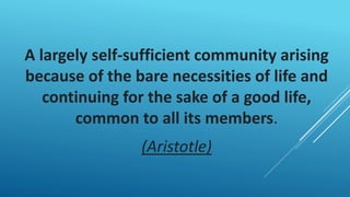 A largely self-sufficient community arising
because of the bare necessities of life and
continuing for the sake of a good life,
common to all its members.
(Aristotle)
 