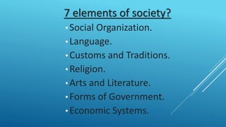 7 elements of society?
• Social Organization.
• Language.
• Customs and Traditions.
• Religion.
• Arts and Literature.
• Forms of Government.
• Economic Systems.
 