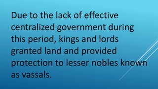 Due to the lack of effective
centralized government during
this period, kings and lords
granted land and provided
protection to lesser nobles known
as vassals.
 