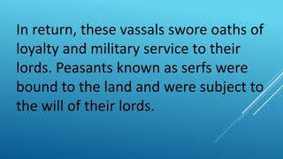 In return, these vassals swore oaths of
loyalty and military service to their
lords. Peasants known as serfs were
bound to the land and were subject to
the will of their lords.
 