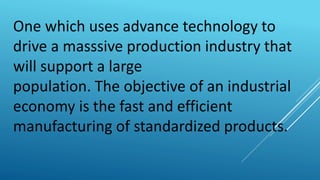 One which uses advance technology to
drive a masssive production industry that
will support a large
population. The objective of an industrial
economy is the fast and efficient
manufacturing of standardized products.
 