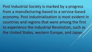Post Industrial Society is marked by a progress
from a manufacturing-based to a service-based
economy. Post industrialization is most evident in
countries and regions that were among the first
to experience the Industrial Revolution, such as
the United States, western Europe, and Japan.
 