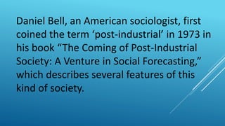 Daniel Bell, an American sociologist, first
coined the term ‘post-industrial’ in 1973 in
his book “The Coming of Post-Industrial
Society: A Venture in Social Forecasting,”
which describes several features of this
kind of society.
 