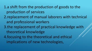 1.a shift from the production of goods to the
production of services
2.replacement of manual laborers with technical
and professional workers
3.the replacement of practical knowledge with
theoretical knowledge
4.focusing to the theoretical and ethical
implications of new technologies,
 