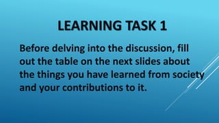 LEARNING TASK 1
Before delving into the discussion, fill
out the table on the next slides about
the things you have learned from society
and your contributions to it.
 