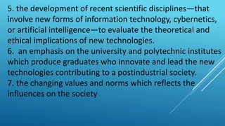 5. the development of recent scientific disciplines—that
involve new forms of information technology, cybernetics,
or artificial intelligence—to evaluate the theoretical and
ethical implications of new technologies.
6. an emphasis on the university and polytechnic institutes
which produce graduates who innovate and lead the new
technologies contributing to a postindustrial society.
7. the changing values and norms which reflects the
influences on the society
 