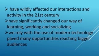  have wildly affected our interactions and
activity in the 21st century
have significantly changed our way of
learning, working and socializing
we rely with the use of modern technology
paved many opportunities reaching bigger
audiences
 