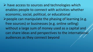 have access to sources and technologies which
enables people to connect with activities whether
economic, social, political, or educational
people can manipulate the phasing of learning (e.g.
free sources) or businesses (e.g. online selling)
without a large sum of money used as a capital and
can share ideas and perspectives to the international
audiences as they connect beyond
 