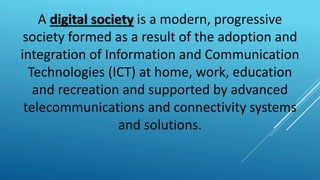 A digital society is a modern, progressive
society formed as a result of the adoption and
integration of Information and Communication
Technologies (ICT) at home, work, education
and recreation and supported by advanced
telecommunications and connectivity systems
and solutions.
 