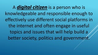 A digital citizen is a person who is
knowledgeable and responsible enough to
effectively use different social platforms in
the internet and often engage in useful
topics and issues that will help build a
better society, politics and government.
 