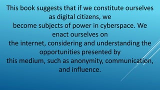 This book suggests that if we constitute ourselves
as digital citizens, we
become subjects of power in cyberspace. We
enact ourselves on
the internet, considering and understanding the
opportunities presented by
this medium, such as anonymity, communication,
and influence.
 