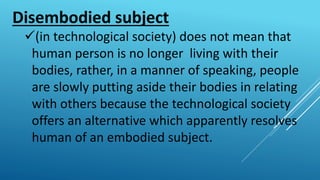 Disembodied subject
(in technological society) does not mean that
human person is no longer living with their
bodies, rather, in a manner of speaking, people
are slowly putting aside their bodies in relating
with others because the technological society
offers an alternative which apparently resolves
human of an embodied subject.
 