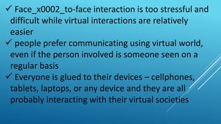  Face_x0002_to-face interaction is too stressful and
difficult while virtual interactions are relatively
easier
 people prefer communicating using virtual world,
even if the person involved is someone seen on a
regular basis
 Everyone is glued to their devices – cellphones,
tablets, laptops, or any device and they are all
probably interacting with their virtual societies
 