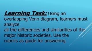 Learning Task: Using an
overlapping Venn diagram, learners must
analyze
all the differences and similarities of the
major historic societies. Use the
rubrics as guide for answering.
 