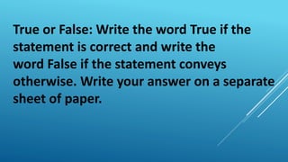 True or False: Write the word True if the
statement is correct and write the
word False if the statement conveys
otherwise. Write your answer on a separate
sheet of paper.
 