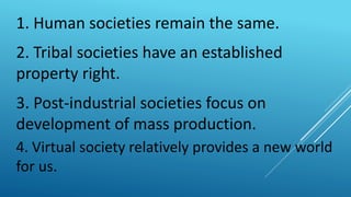 1. Human societies remain the same.
2. Tribal societies have an established
property right.
3. Post-industrial societies focus on
development of mass production.
4. Virtual society relatively provides a new world
for us.
 