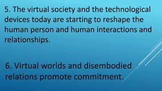5. The virtual society and the technological
devices today are starting to reshape the
human person and human interactions and
relationships.
6. Virtual worlds and disembodied
relations promote commitment.
 