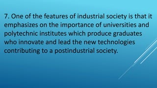 7. One of the features of industrial society is that it
emphasizes on the importance of universities and
polytechnic institutes which produce graduates
who innovate and lead the new technologies
contributing to a postindustrial society.
 