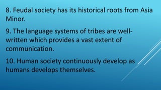 8. Feudal society has its historical roots from Asia
Minor.
9. The language systems of tribes are well-
written which provides a vast extent of
communication.
10. Human society continuously develop as
humans develops themselves.
 