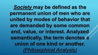 Society may be defined as the
permanent union of men who are
united by modes of behavior that
are demanded by some common
end, value, or interest. Analyzed
semantically, the term denotes a
union of one kind or another.
(Philosophical Analysis)
 