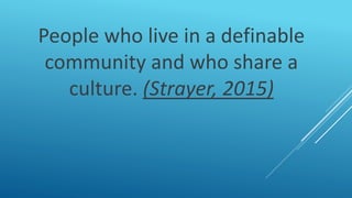 People who live in a definable
community and who share a
culture. (Strayer, 2015)
 