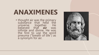 • thought air was the primary
substance that held the
universe together. He
believed that air was
infinite and divine. He was
the first to use the word
pneuma (“breath of life”) as
a synonym for air.
ANAXIMENES
 