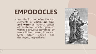 • was the first to define the four
elements of earth, air, fire,
and water as material causes
of existence which operated
within a universe governed by
two efficient causes, Love and
Strife which unified and
destroyed, respectively.
EMPODOCLES
 