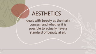 AESTHETICS
deals with beauty as the main
concern and whether it is
possible to actually have a
standard of beauty at all.
 