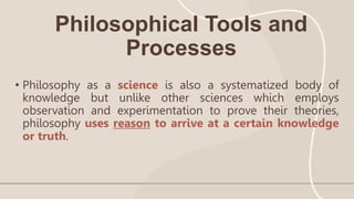 Philosophical Tools and
Processes
• Philosophy as a science is also a systematized body of
knowledge but unlike other sciences which employs
observation and experimentation to prove their theories,
philosophy uses reason to arrive at a certain knowledge
or truth.
 