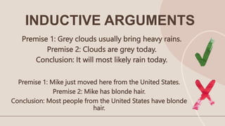 Premise 1: Grey clouds usually bring heavy rains.
Premise 2: Clouds are grey today.
Conclusion: It will most likely rain today.
Premise 1: Mike just moved here from the United States.
Premise 2: Mike has blonde hair.
Conclusion: Most people from the United States have blonde
hair.
INDUCTIVE ARGUMENTS
 