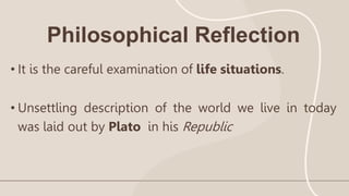 Philosophical Reflection
• It is the careful examination of life situations.
• Unsettling description of the world we live in today
was laid out by Plato in his Republic
 