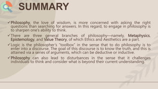 SUMMARY
Philosophy, the love of wisdom, is more concerned with asking the right
questions than searching for answers. In this regard, to engage in philosophy is
to sharpen one’s ability to think.
There are three general branches of philosophy—namely, Metaphysics,
Epistemology, and Value Theory, of which Ethics and Aesthetics are a part.
Logic is the philosopher’s “toolbox” in the sense that to do philosophy is to
enter into a discourse. The goal of this discourse is to know the truth, and this is
attained via a series of arguments, which can be deductive or inductive.
Philosophy can also lead to disturbances in the sense that it challenges
individuals to think and consider what is beyond their current understanding.
 