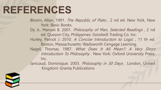 REFERENCES
Bloom, Allan. 1991. The Republic of Plato , 2 nd ed. New York, New
York: Basic Books.
Dy Jr., Manuel B. 2001. Philosophy of Man, Selected Readings , 2 nd
ed. Quezon City, Philippines: Goodwill Trading Co. Inc.
Hurley, Patrick J. 2010. A Concise Introduction to Logic , 11 th ed.
Boston, Massachusetts: Wadsworth Cengage Learning.
Nagel, Thomas. 1987. What Does It All Mean?: A Very Short
Introduction To Philosophy . New York: Oxford University Press,
Inc.
Janicaud, Dominique. 2003. Philosophy in 30 Days . London, United
Kingdom: Granta Publications
 