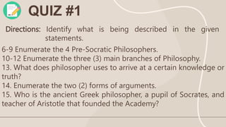 QUIZ #1
Directions: Identify what is being described in the given
statements.
6-9 Enumerate the 4 Pre-Socratic Philosophers.
10-12 Enumerate the three (3) main branches of Philosophy.
13. What does philosopher uses to arrive at a certain knowledge or
truth?
14. Enumerate the two (2) forms of arguments.
15. Who is the ancient Greek philosopher, a pupil of Socrates, and
teacher of Aristotle that founded the Academy?
 