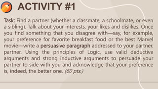 ACTIVITY #1
Task: Find a partner (whether a classmate, a schoolmate, or even
a sibling). Talk about your interests, your likes and dislikes. Once
you find something that you disagree with—say, for example,
your preference for favorite breakfast food or the best Marvel
movie—write a persuasive paragraph addressed to your partner.
partner. Using the principles of Logic, use valid deductive
arguments and strong inductive arguments to persuade your
partner to side with you and acknowledge that your preference
is, indeed, the better one. (60 pts.)
 