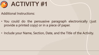 Additional Instructions:
• You could do the persuasive paragraph electronically (just
provide a printed copy) or in a piece of paper.
• Include your Name, Section, Date, and the Title of the Activity.
ACTIVITY #1
 