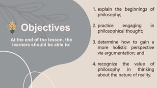 Objectives
1. explain the beginnings of
philosophy;
2. practice engaging in
philosophical thought;
3. determine how to gain a
more holistic perspective
via argumentation; and
4. recognize the value of
philosophy in thinking
about the nature of reality.
At the end of the lesson, the
learners should be able to:
 
